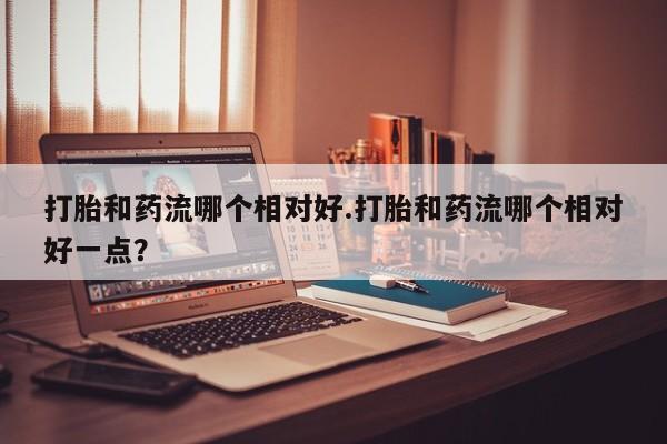 网上如何购买堕胎药打胎和药流哪个相对好.打胎和药流哪个相对好一点？