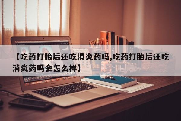 网上如何购买堕胎药【吃药打胎后还吃消炎药吗,吃药打胎后还吃消炎药吗会怎么样】