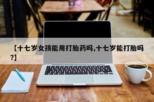 网上如何购买堕胎药【十七岁女孩能用打胎药吗,十七岁能打胎吗?】