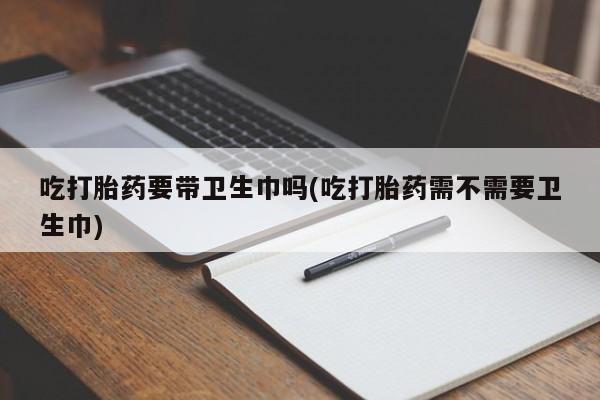 网上如何购买堕胎药吃打胎药要带卫生巾吗(吃打胎药需不需要卫生巾)