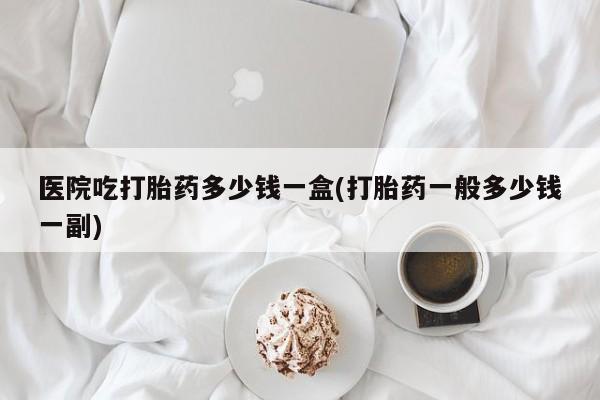 网上如何购买堕胎药医院吃打胎药多少钱一盒(打胎药一般多少钱一副)