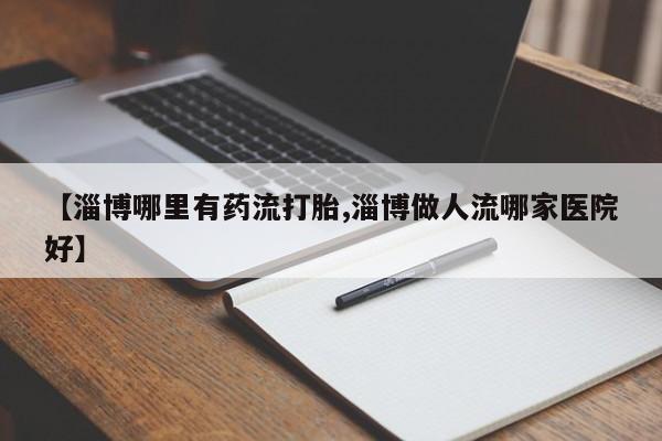 网上如何购买堕胎药【淄博哪里有药流打胎,淄博做人流哪家医院好】