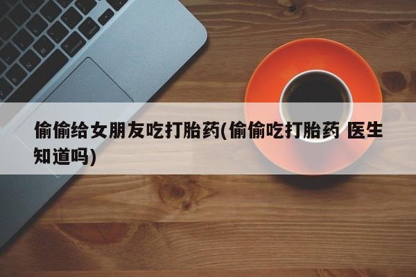 网上如何购买堕胎药偷偷给女朋友吃打胎药(偷偷吃打胎药 医生知道吗)