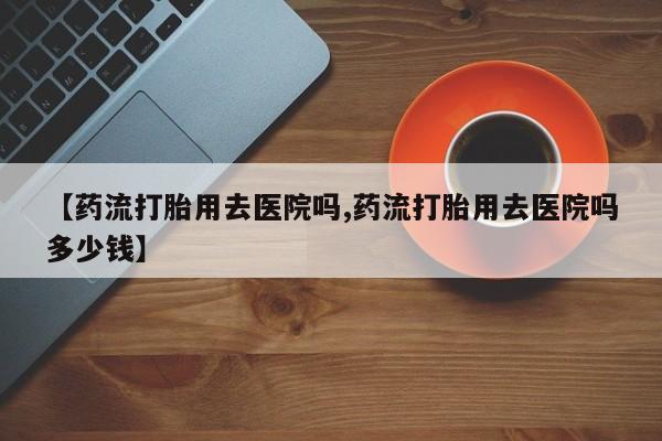 网上如何购买堕胎药【药流打胎用去医院吗,药流打胎用去医院吗多少钱】