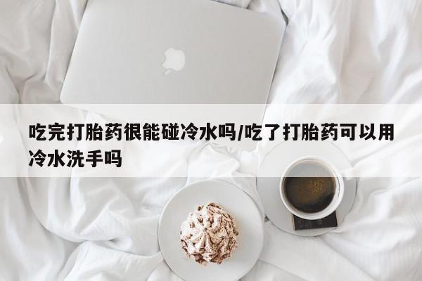 网上如何购买堕胎药吃完打胎药很能碰冷水吗/吃了打胎药可以用冷水洗手吗
