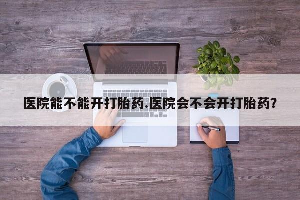 网上如何购买堕胎药医院能不能开打胎药.医院会不会开打胎药？