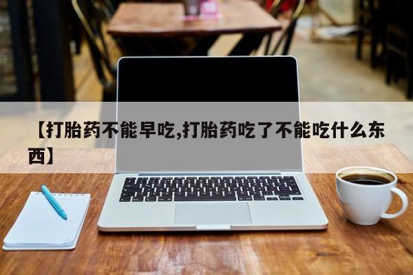 网上如何购买堕胎药【打胎药不能早吃,打胎药吃了不能吃什么东西】
