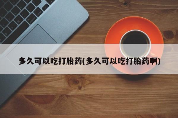网上如何购买堕胎药多久可以吃打胎药(多久可以吃打胎药啊)