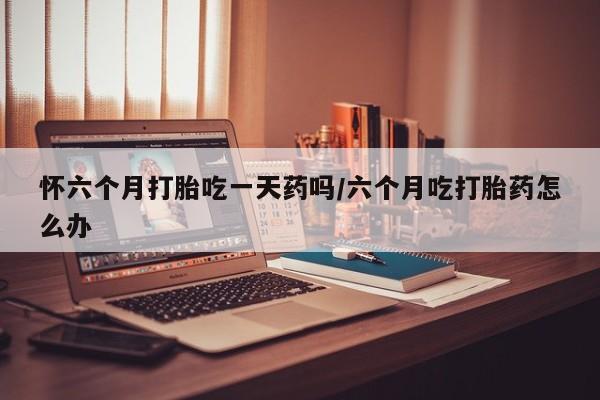 网上如何购买堕胎药怀六个月打胎吃一天药吗/六个月吃打胎药怎么办