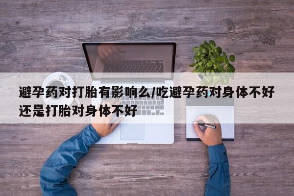 网上如何购买堕胎药避孕药对打胎有影响么/吃避孕药对身体不好还是打胎对身体不好