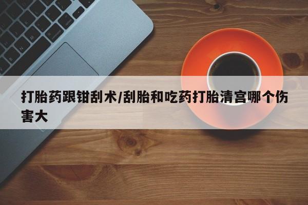 网上如何购买堕胎药打胎药跟钳刮术/刮胎和吃药打胎清宫哪个伤害大