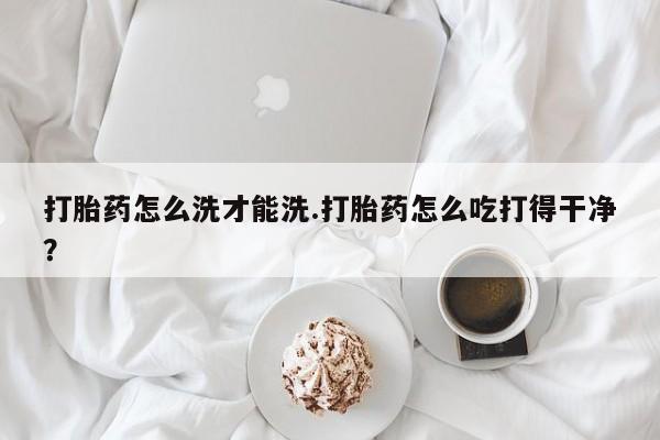 网上如何购买堕胎药打胎药怎么洗才能洗.打胎药怎么吃打得干净？