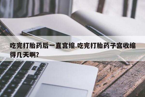 网上如何购买堕胎药吃完打胎药后一直宫缩.吃完打胎药子宫收缩得几天啊？