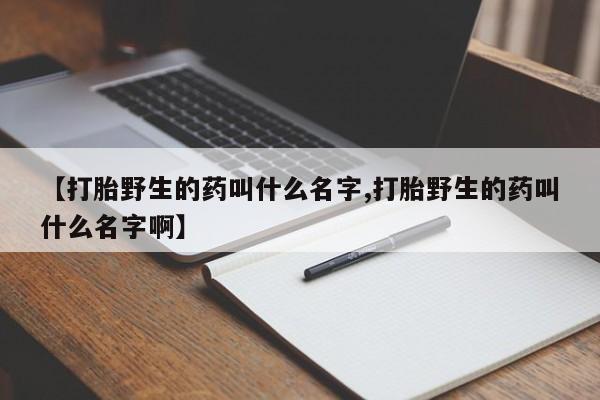 网上如何购买堕胎药【打胎野生的药叫什么名字,打胎野生的药叫什么名字啊】